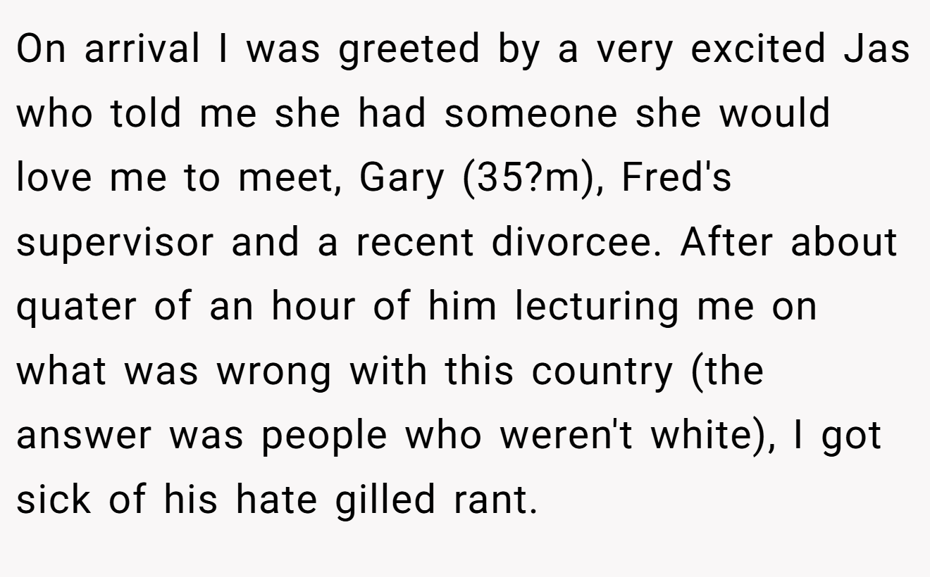 On arrival I was greeted by a very excited Jas who told me she had someone she would love me to meet, Gary (35?m), Fred's supervisor and a recent divorcee. After about quater of an hour of him lecturing me on what was wrong with this country (the answer was people who weren't white), I got sick of his hate gilled rant.