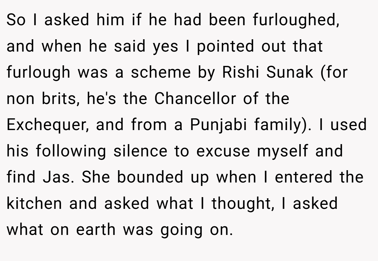 So I asked him if he had been furloughed, and when he said yes I pointed out that furlough was a scheme by Rishi Sunak (for non brits, he's the Chancellor of the Exchequer, and from a Punjabi family). I used his following silence to excuse myself and find Jas. She bounded up when I entered the kitchen and asked what I thought, I asked what on earth was going on.