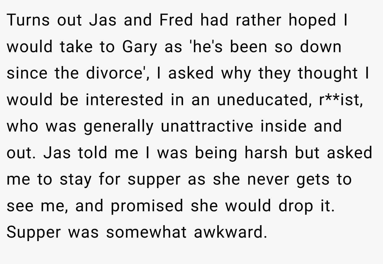 Turns out Jas and Fred had rather hoped I would take to Gary as 'he's been so down since the divorce', I asked why they thought I would be interested in an uneducated, r**ist, who was generally unattractive inside and out. Jas told me I was being harsh but asked me to stay for supper as she never gets to see me, and promised she would drop it. Supper was somewhat awkward.