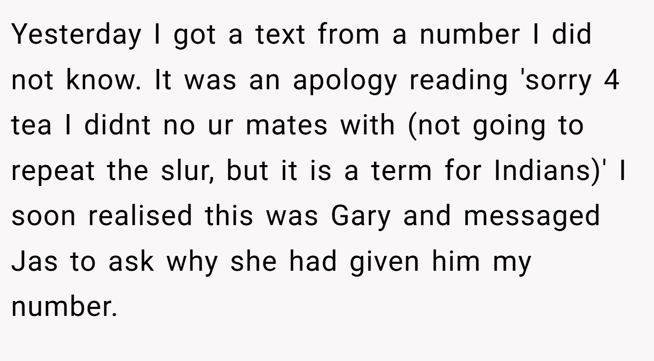 Yesterday I got a text from a number I did not know. It was an apology reading 'sorry 4 tea I didnt no ur mates with (not going to repeat the slur, but it is a term for Indians)' I soon realised this was Gary and messaged Jas to ask why she had given him my number.