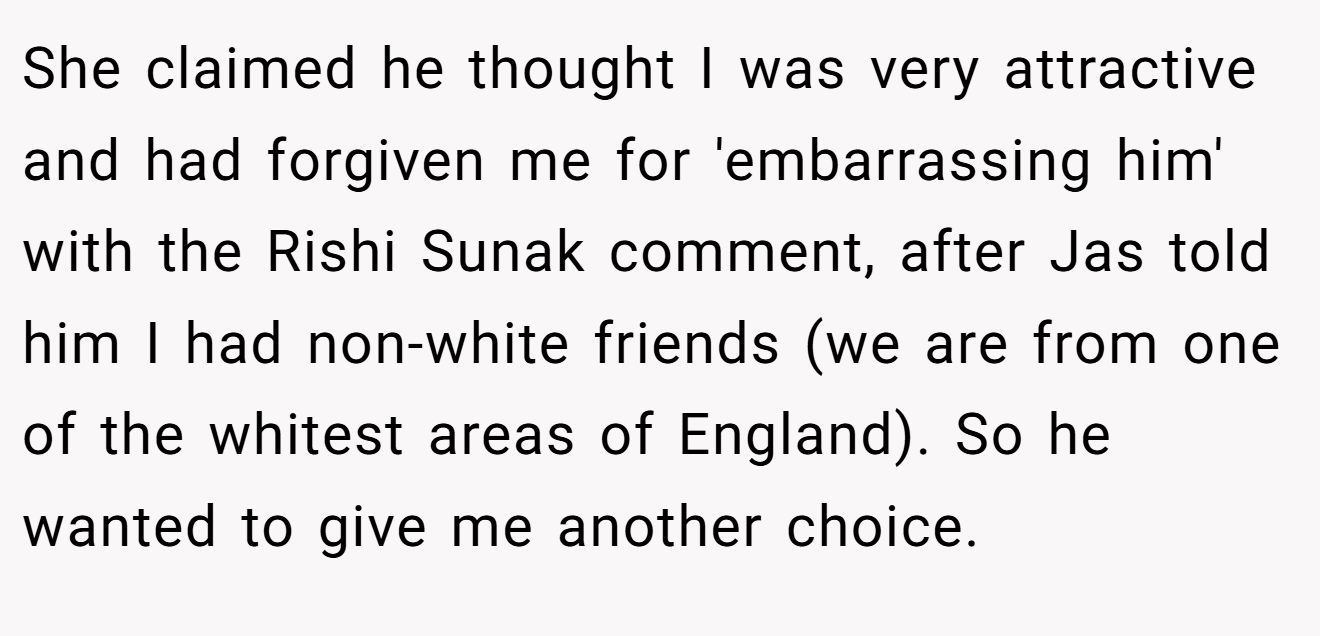She claimed he thought I was very attractive and had forgiven me for 'embarrassing him' with the Rishi Sunak comment, after Jas told him I had non-white friends (we are from one of the whitest areas of England). So he wanted to give me another choice.