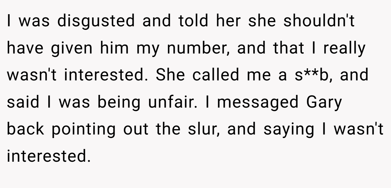 I was disgusted and told her she shouldn't have given him my number, and that I really wasn't interested. She called me a s**b, and said I was being unfair. I messaged Gary back pointing out the slur, and saying I wasn't interested.