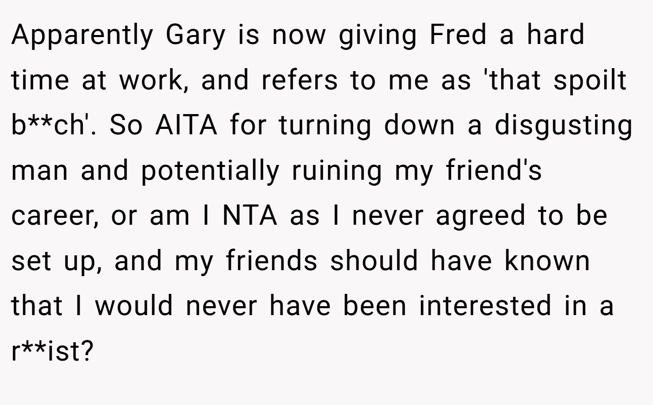 Apparently Gary is now giving Fred a hard time at work, and refers to me as 'that spoilt b**ch'. So AITA for turning down a disgusting man and potentially ruining my friend's career, or am I NTA as I never agreed to be set up, and my friends should have known that I would never have been interested in a r**ist?