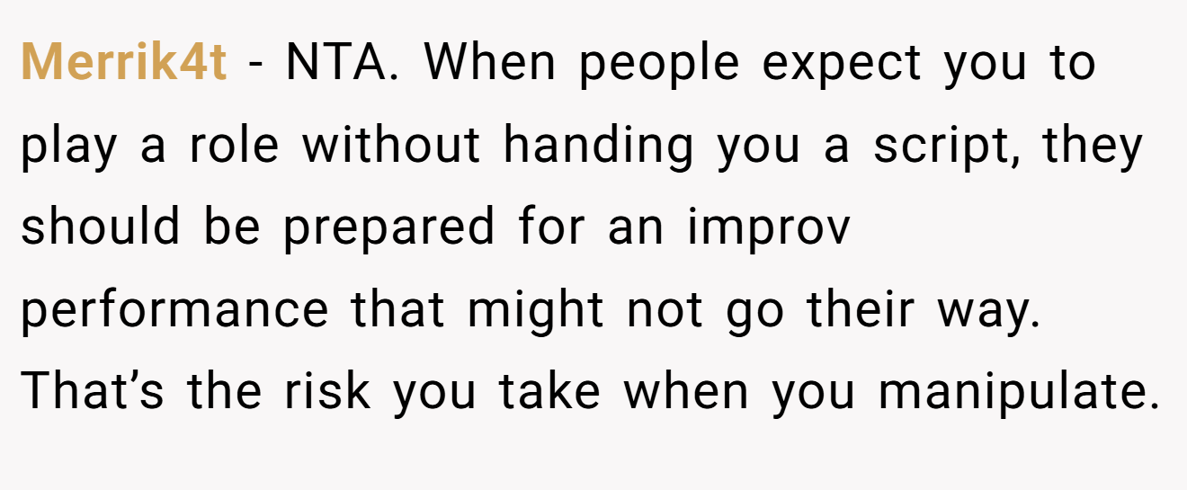 Merrik4t − NTA. When people expect you to play a role without handing you a script, they should be prepared for an improv performance that might not go their way. That’s the risk you take when you manipulate.