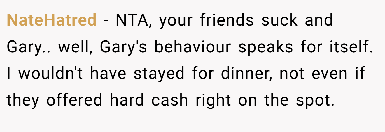 NateHatred − NTA, your friends suck and Gary.. well, Gary's behaviour speaks for itself. I wouldn't have stayed for dinner, not even if they offered hard cash right on the spot.