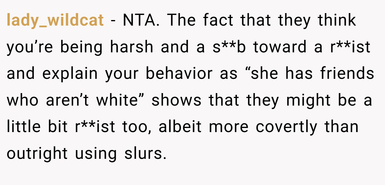 lady_wildcat − NTA. The fact that they think you’re being harsh and a s**b toward a r**ist and explain your behavior as “she has friends who aren’t white” shows that they might be a little bit r**ist too, albeit more covertly than outright using slurs.