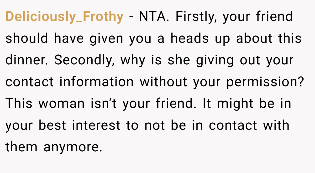 Deliciously_Frothy − NTA. Firstly, your friend should have given you a heads up about this dinner. Secondly, why is she giving out your contact information without your permission? This woman isn’t your friend. It might be in your best interest to not be in contact with them anymore.