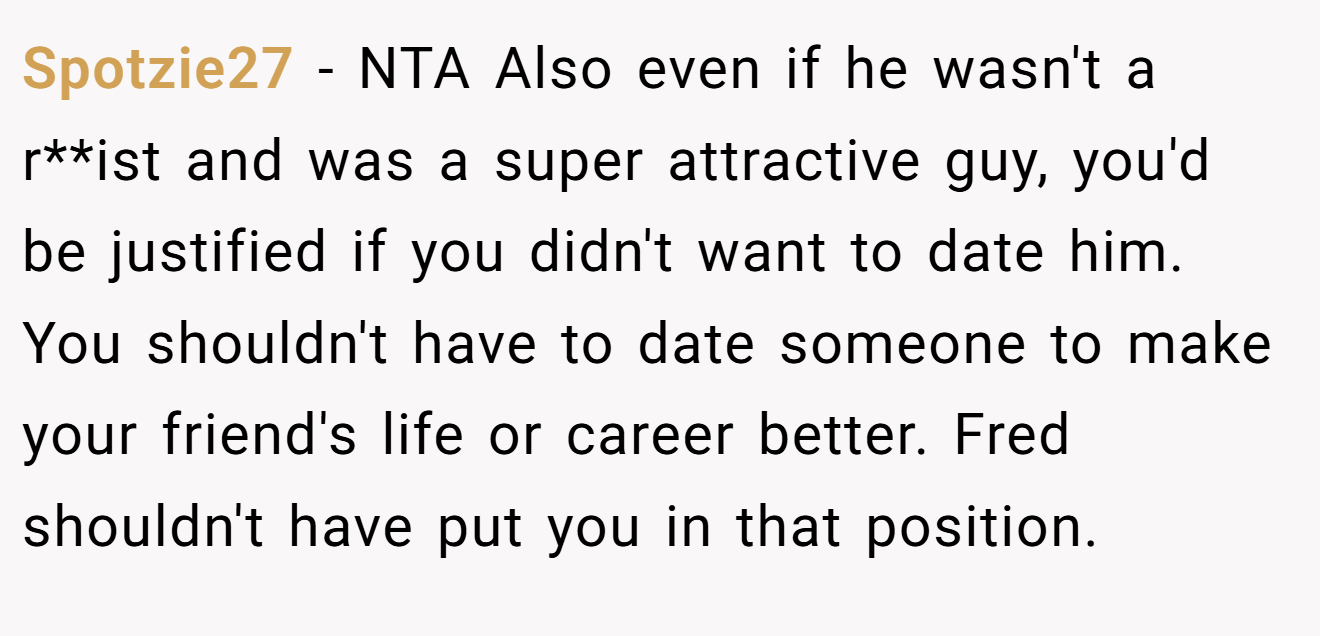 Spotzie27 − NTA Also even if he wasn't a r**ist and was a super attractive guy, you'd be justified if you didn't want to date him. You shouldn't have to date someone to make your friend's life or career better. Fred shouldn't have put you in that position.
