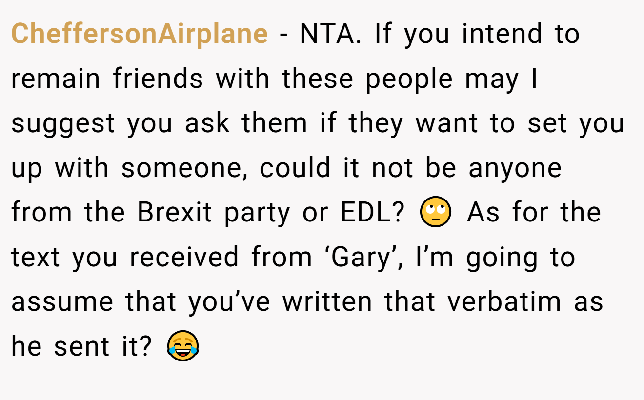CheffersonAirplane − NTA. If you intend to remain friends with these people may I suggest you ask them if they want to set you up with someone, could it not be anyone from the Brexit party or EDL? 🙄 As for the text you received from ‘Gary’, I’m going to assume that you’ve written that verbatim as he sent it? 😂