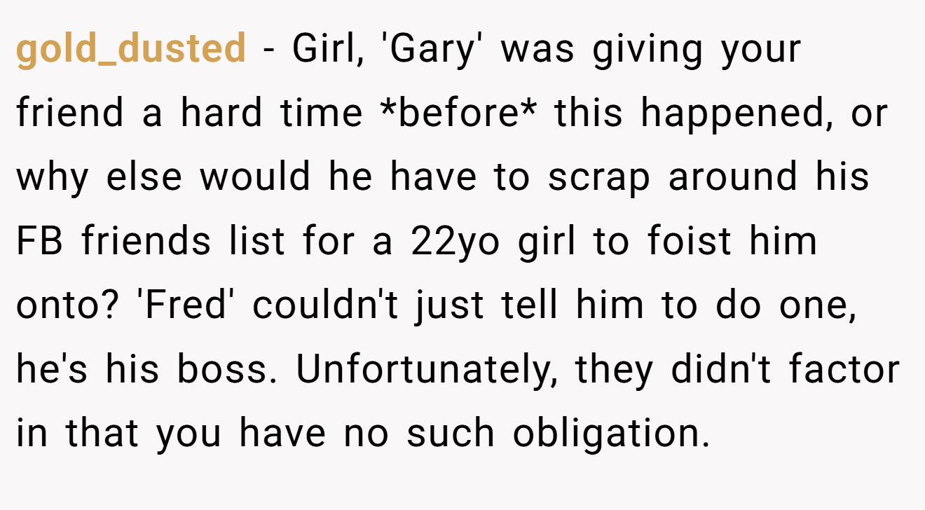 gold_dusted − Girl, 'Gary' was giving your friend a hard time *before* this happened, or why else would he have to scrap around his FB friends list for a 22yo girl to foist him onto? 'Fred' couldn't just tell him to do one, he's his boss. Unfortunately, they didn't factor in that you have no such obligation.