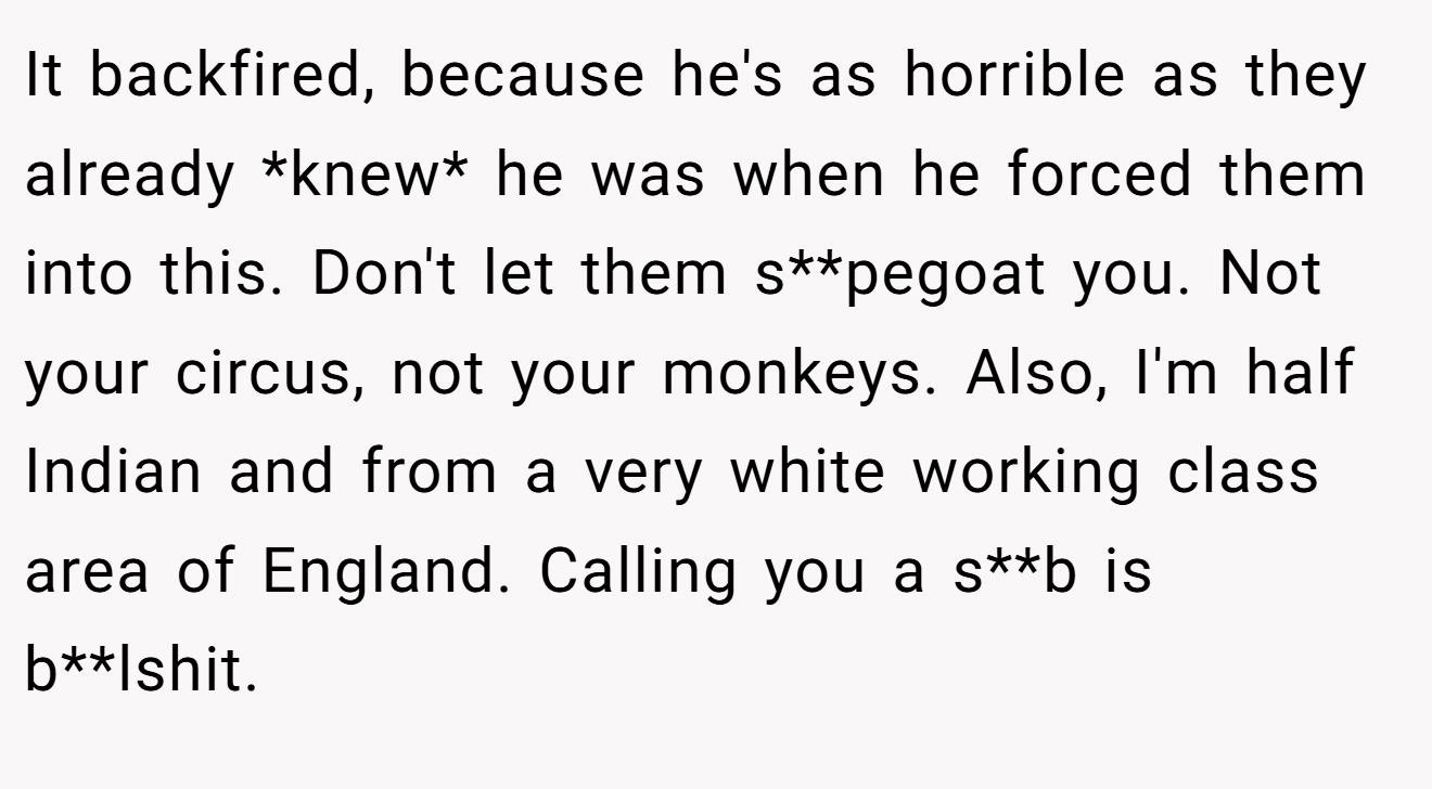 It backfired, because he's as horrible as they already *knew* he was when he forced them into this. Don't let them s**pegoat you. Not your circus, not your monkeys. Also, I'm half Indian and from a very white working class area of England. Calling you a s**b is b**lshit.
