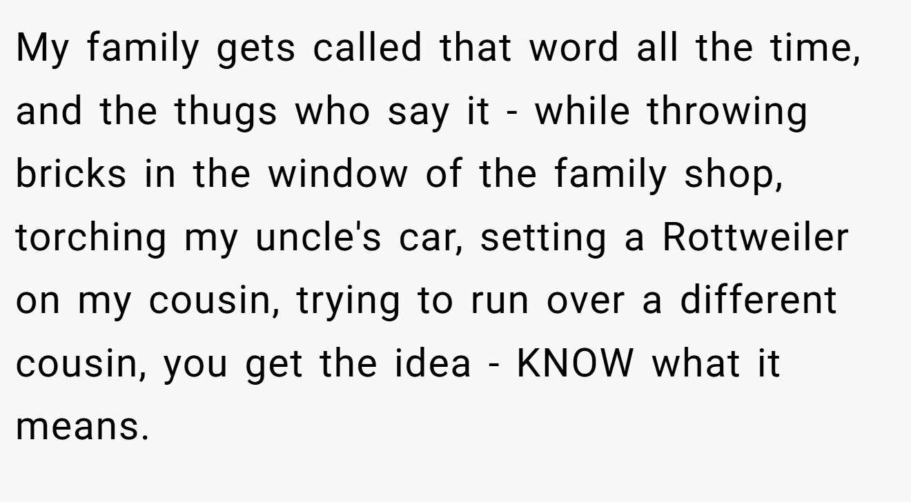 My family gets called that word all the time, and the thugs who say it - while throwing bricks in the window of the family shop, torching my uncle's car, setting a Rottweiler on my cousin, trying to run over a different cousin, you get the idea - KNOW what it means.