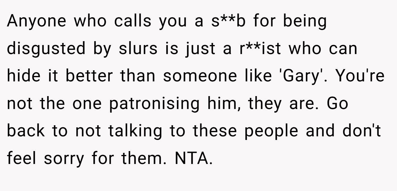 Anyone who calls you a s**b for being disgusted by slurs is just a r**ist who can hide it better than someone like 'Gary'. You're not the one patronising him, they are. Go back to not talking to these people and don't feel sorry for them. NTA.