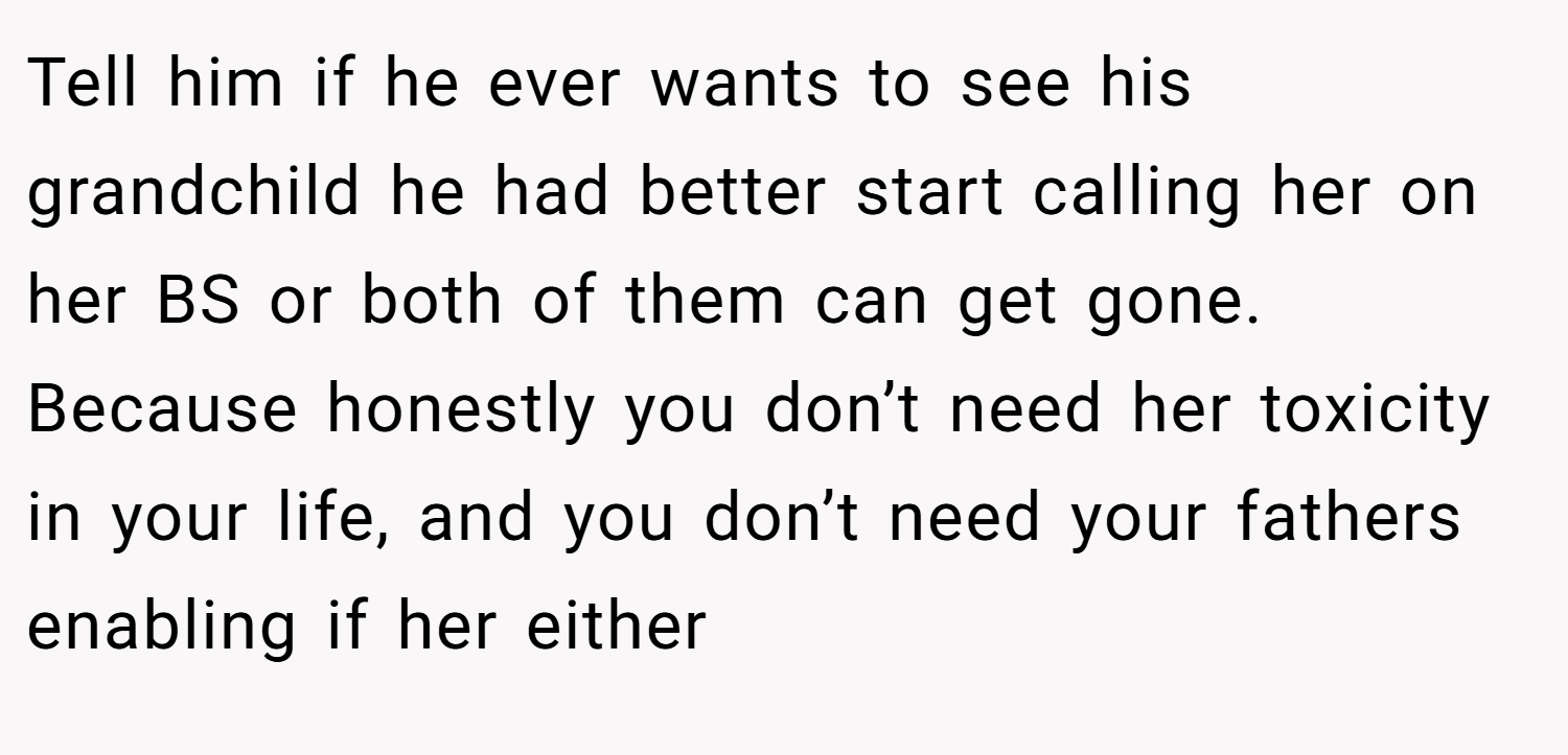 Tell him if he ever wants to see his grandchild he had better start calling her on her BS or both of them can get gone. Because honestly you don’t need her toxicity in your life, and you don’t need your fathers enabling if her either