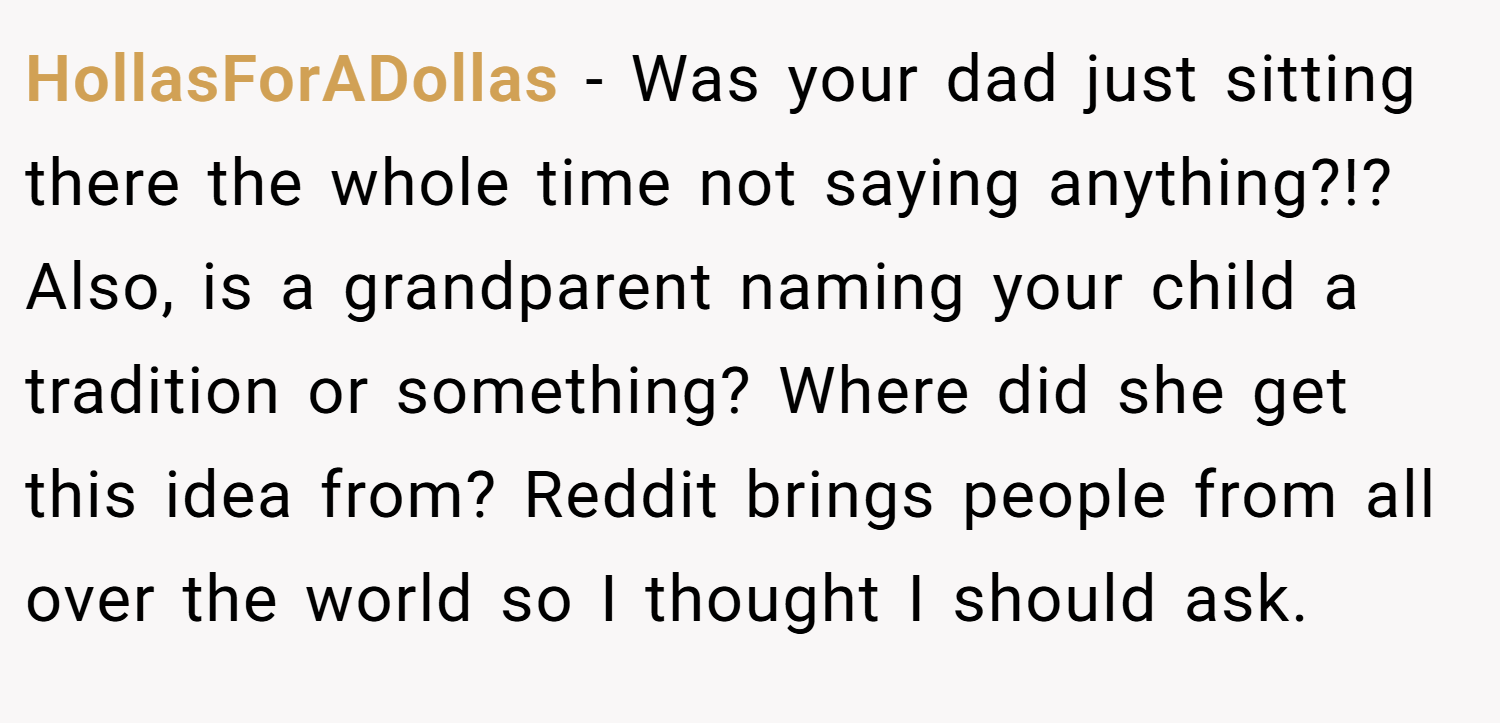 HollasForADollas − Was your dad just sitting there the whole time not saying anything?!? Also, is a grandparent naming your child a tradition or something? Where did she get this idea from? Reddit brings people from all over the world so I thought I should ask.