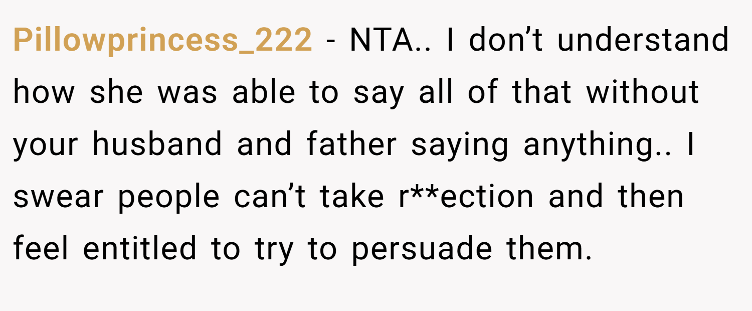 Pillowprincess_222 − NTA.. I don’t understand how she was able to say all of that without your husband and father saying anything.. I swear people can’t take r**ection and then feel entitled to try to persuade them.