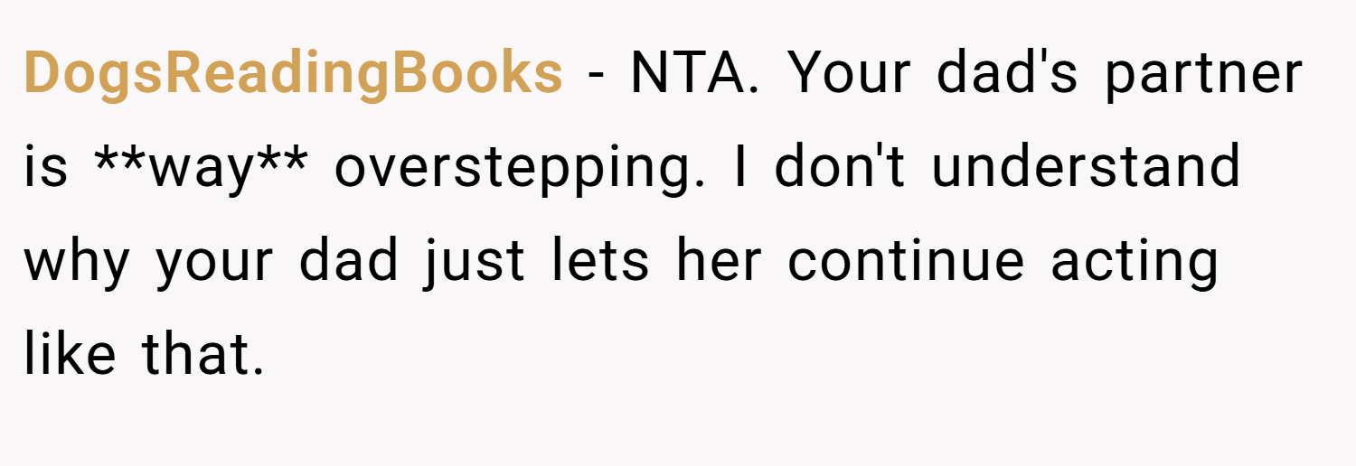 DogsReadingBooks − NTA. Your dad's partner is **way** overstepping. I don't understand why your dad just lets her continue acting like that.