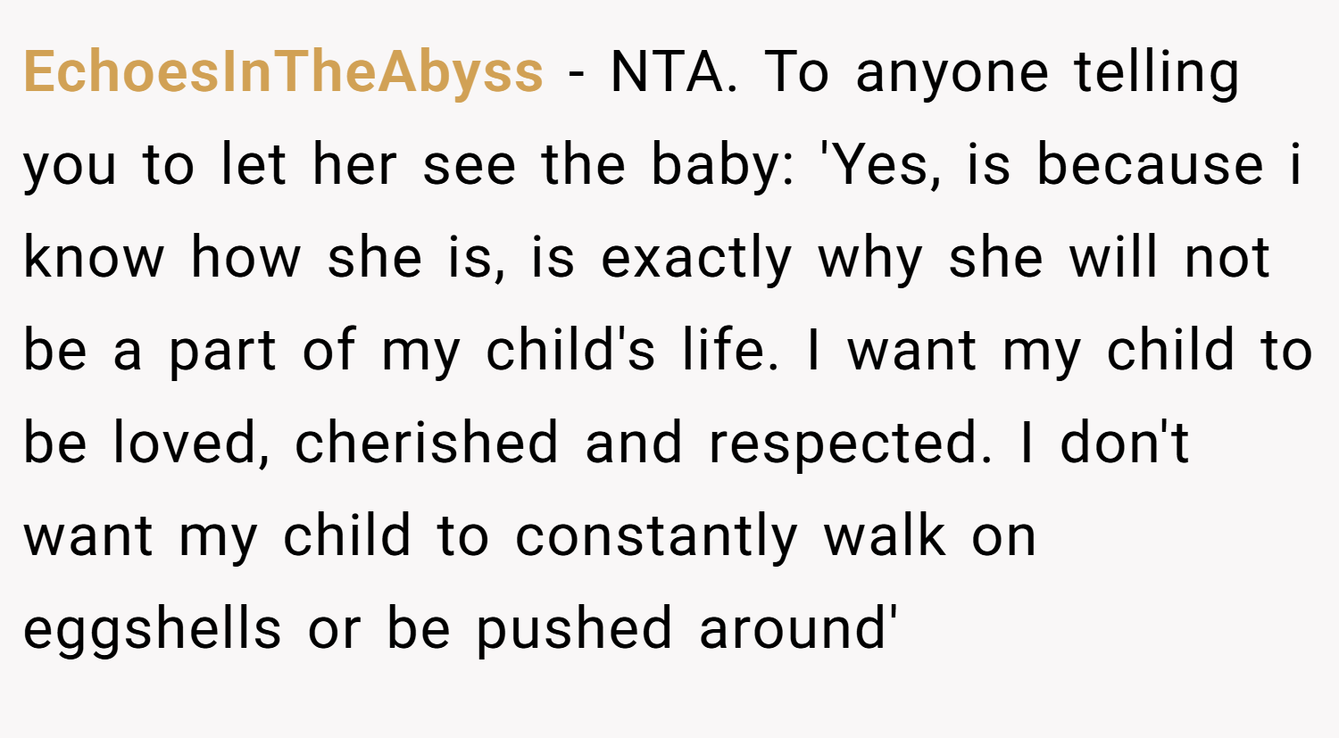 EchoesInTheAbyss − NTA. To anyone telling you to let her see the baby: 'Yes, is because i know how she is, is exactly why she will not be a part of my child's life. I want my child to be loved, cherished and respected. I don't want my child to constantly walk on eggshells or be pushed around'