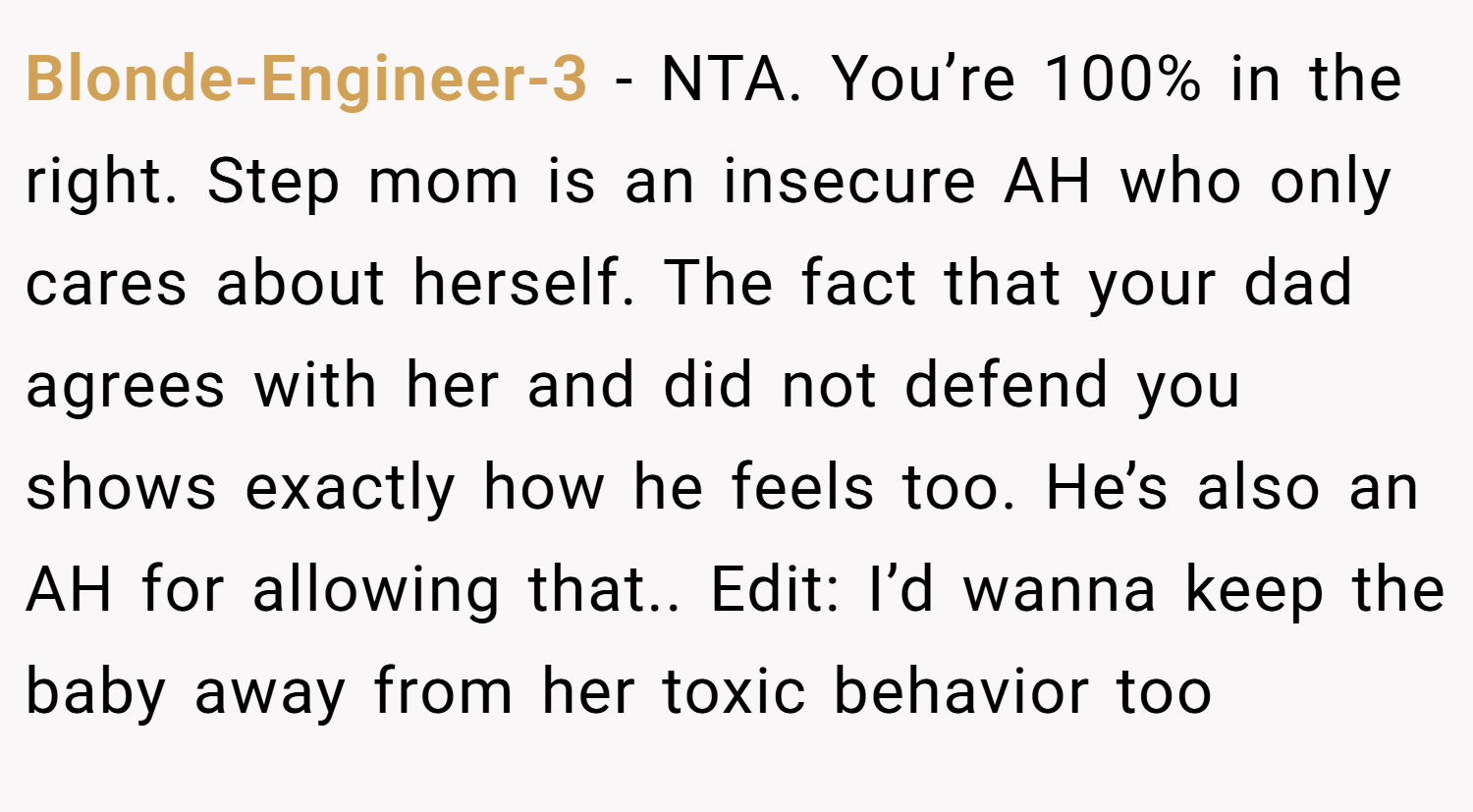 Blonde-Engineer-3 − NTA. You’re 100% in the right. Step mom is an insecure AH who only cares about herself. The fact that your dad agrees with her and did not defend you shows exactly how he feels too. He’s also an AH for allowing that.. Edit: I’d wanna keep the baby away from her toxic behavior too