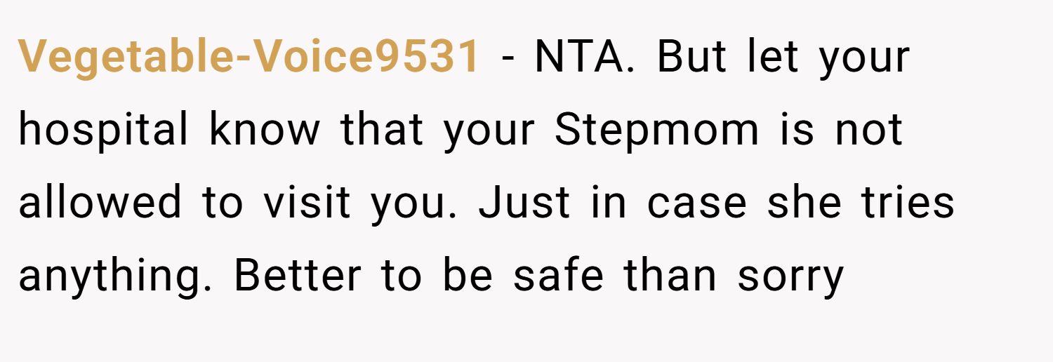 Vegetable-Voice9531 − NTA. But let your hospital know that your Stepmom is not allowed to visit you. Just in case she tries anything. Better to be safe than sorry