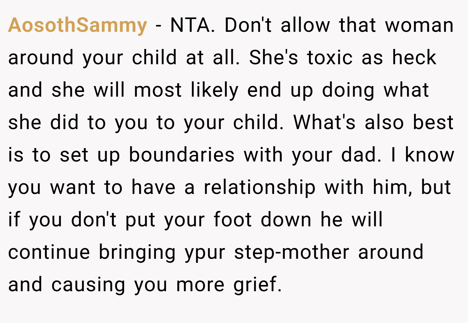 AosothSammy − NTA. Don't allow that woman around your child at all. She's toxic as heck and she will most likely end up doing what she did to you to your child. What's also best is to set up boundaries with your dad. I know you want to have a relationship with him, but if you don't put your foot down he will continue bringing ypur step-mother around and causing you more grief.