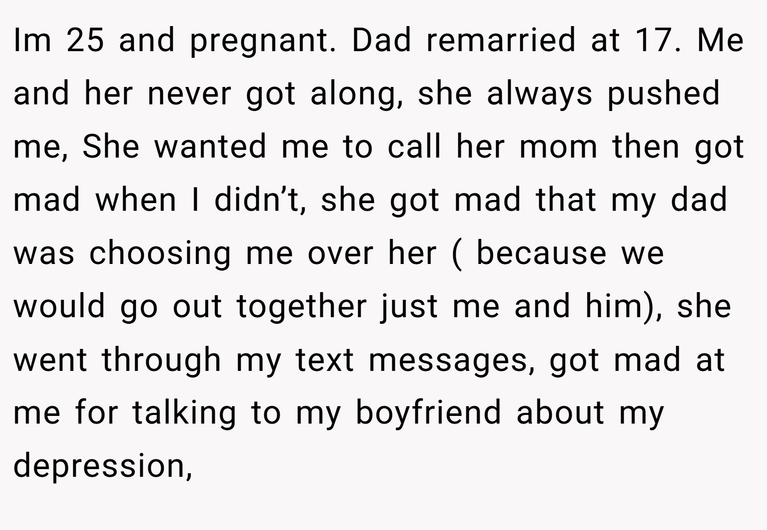 Im 25 and pregnant. Dad remarried at 17. Me and her never got along, she always pushed me, She wanted me to call her mom then got mad when I didn’t, she got mad that my dad was choosing me over her ( because we would go out together just me and him), she went through my text messages, got mad at me for talking to my boyfriend about my depression,