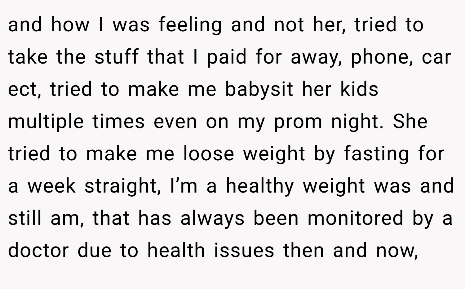and how I was feeling and not her, tried to take the stuff that I paid for away, phone, car ect, tried to make me babysit her kids multiple times even on my prom night. She tried to make me loose weight by fasting for a week straight, I’m a healthy weight was and still am, that has always been monitored by a doctor due to health issues then and now,