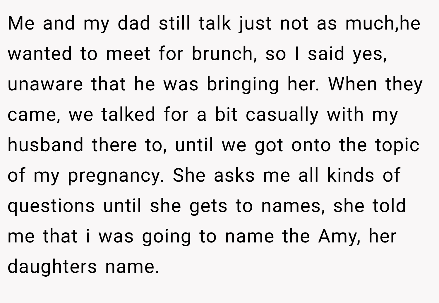 Me and my dad still talk just not as much,he wanted to meet for brunch, so I said yes, unaware that he was bringing her. When they came, we talked for a bit casually with my husband there to, until we got onto the topic of my pregnancy. She asks me all kinds of questions until she gets to names, she told me that i was going to name the Amy, her daughters name.