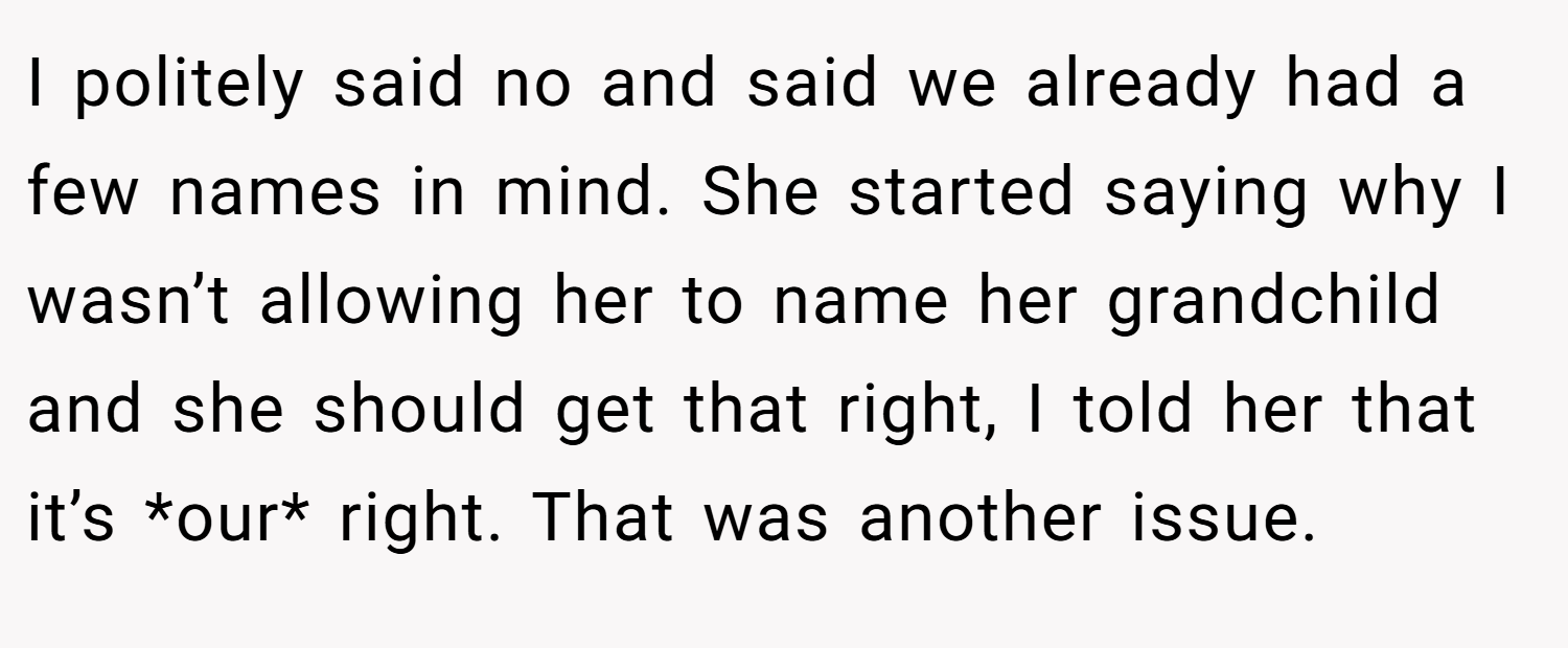 I politely said no and said we already had a few names in mind. She started saying why I wasn’t allowing her to name her grandchild and she should get that right, I told her that it’s *our* right. That was another issue.