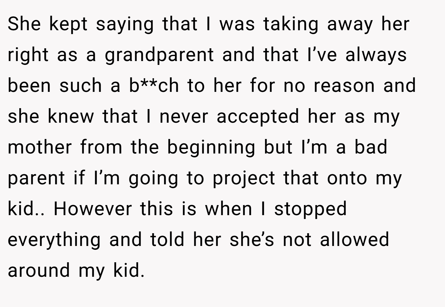 She kept saying that I was taking away her right as a grandparent and that I’ve always been such a b**ch to her for no reason and she knew that I never accepted her as my mother from the beginning but I’m a bad parent if I’m going to project that onto my kid.. However this is when I stopped everything and told her she’s not allowed around my kid.