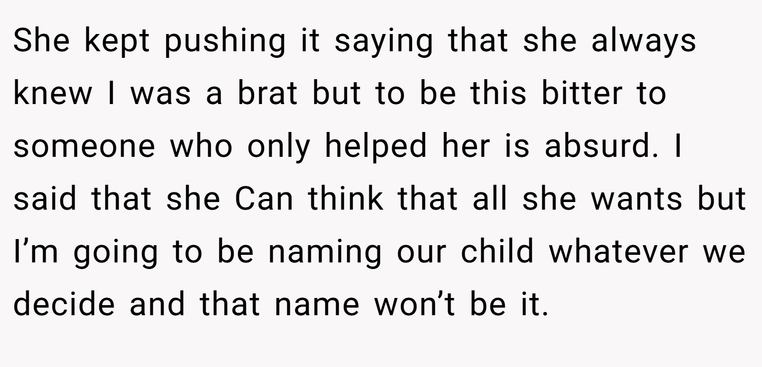 She kept pushing it saying that she always knew I was a brat but to be this bitter to someone who only helped her is absurd. I said that she Can think that all she wants but I’m going to be naming our child whatever we decide and that name won’t be it.