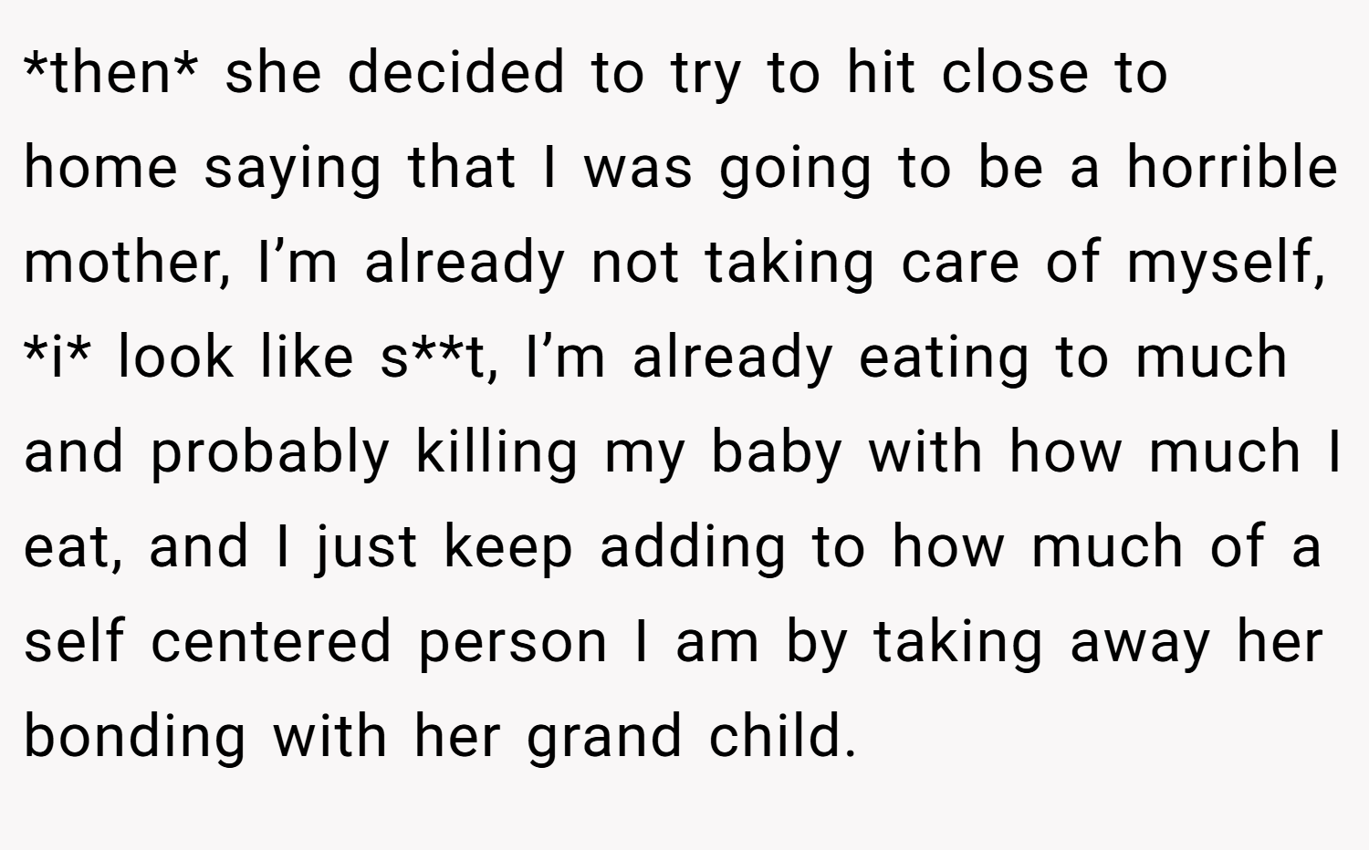 *then* she decided to try to hit close to home saying that I was going to be a horrible mother, I’m already not taking care of myself, *i* look like s**t, I’m already eating to much and probably killing my baby with how much I eat, and I just keep adding to how much of a self centered person I am by taking away her bonding with her grand child.