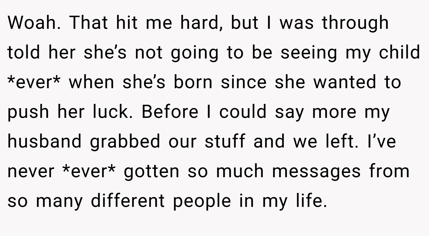 Woah. That hit me hard, but I was through told her she’s not going to be seeing my child *ever* when she’s born since she wanted to push her luck. Before I could say more my husband grabbed our stuff and we left. I’ve never *ever* gotten so much messages from so many different people in my life.