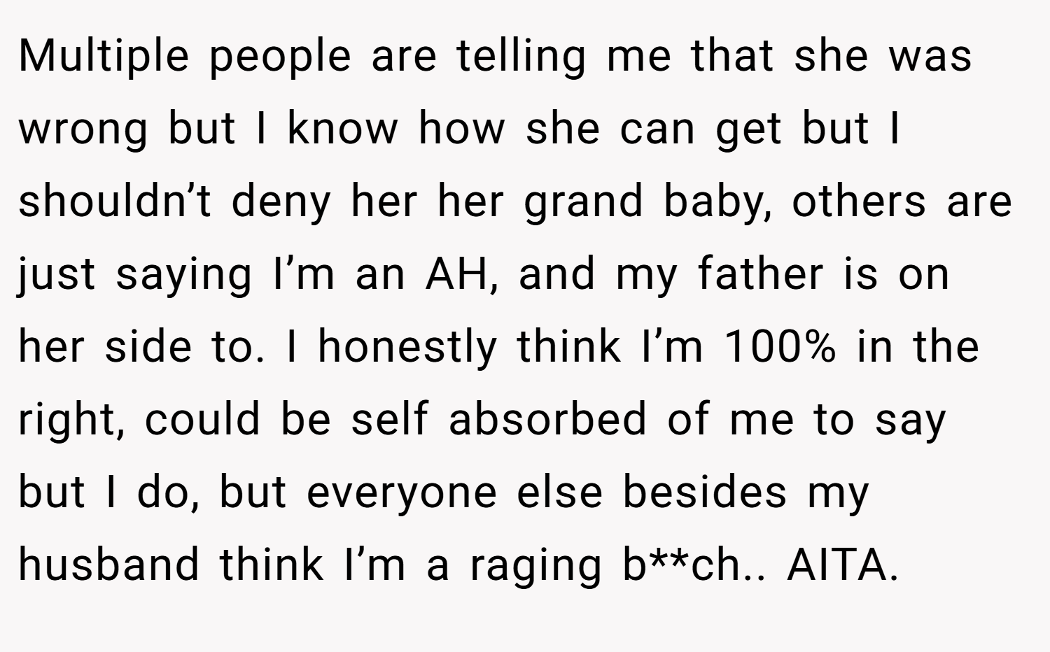 Multiple people are telling me that she was wrong but I know how she can get but I shouldn’t deny her her grand baby, others are just saying I’m an AH, and my father is on her side to. I honestly think I’m 100% in the right, could be self absorbed of me to say but I do, but everyone else besides my husband think I’m a raging b**ch.. AITA.
