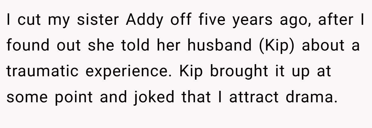 I cut my sister Addy off five years ago, after I found out she told her husband (Kip) about a traumatic experience. Kip brought it up at some point and joked that I attract drama.