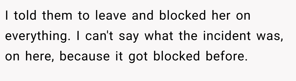 I told them to leave and blocked her on everything. I can't say what the incident was, on here, because it got blocked before.