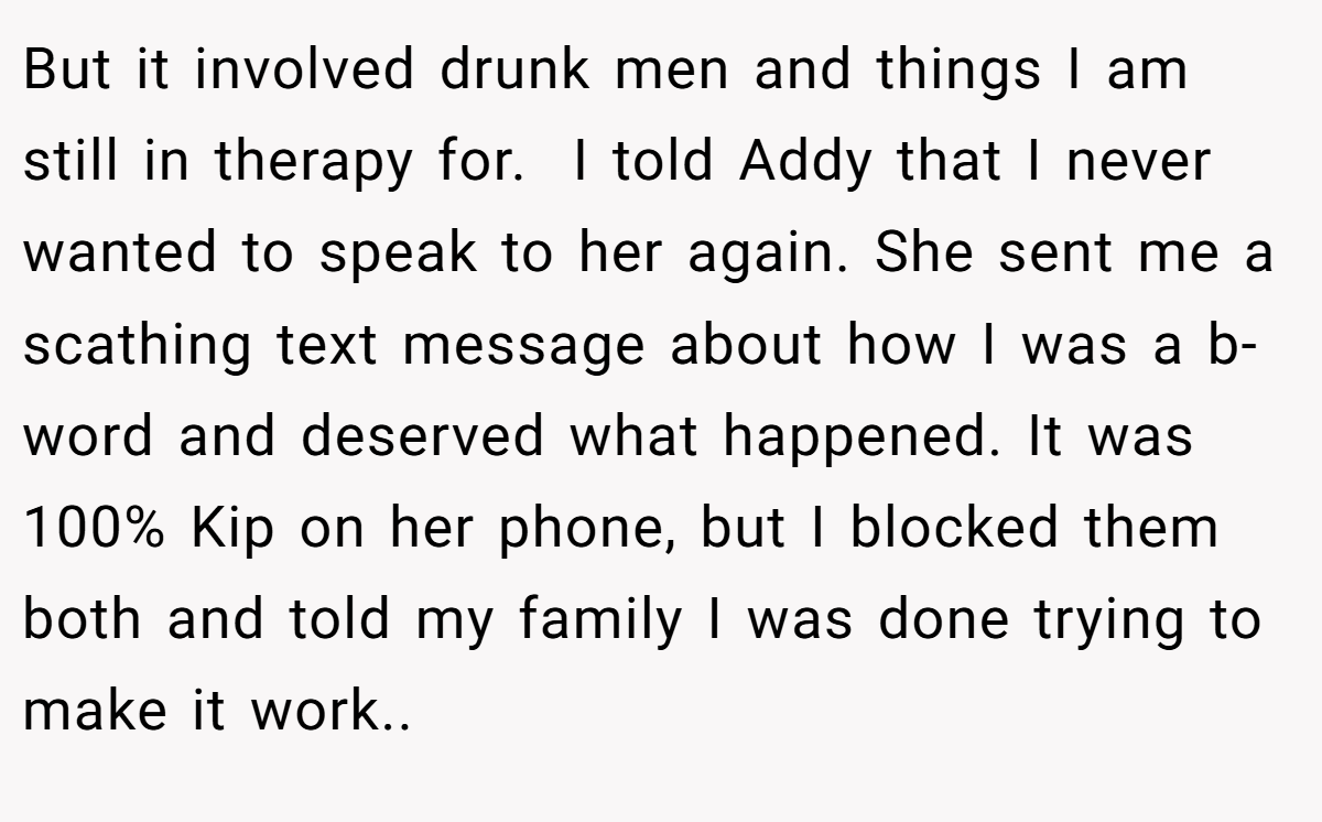 But it involved drunk men and things I am still in therapy for.  I told Addy that I never wanted to speak to her again. She sent me a scathing text message about how I was a b-word and deserved what happened. It was 100% Kip on her phone, but I blocked them both and told my family I was done trying to make it work..
