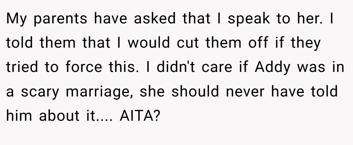 My parents have asked that I speak to her. I told them that I would cut them off if they tried to force this. I didn't care if Addy was in a scary marriage, she should never have told him about it.... AITA?