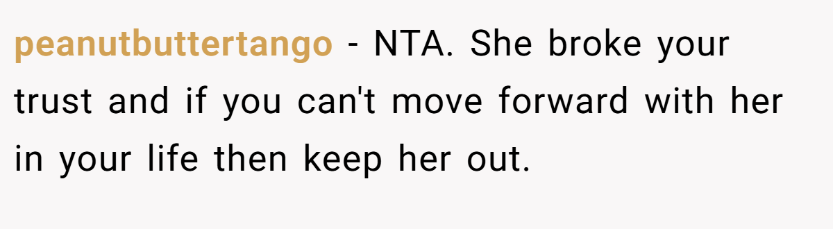peanutbuttertango − NTA. She broke your trust and if you can't move forward with her in your life then keep her out.