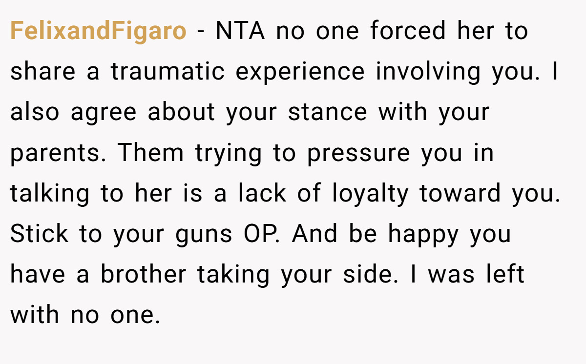 FelixandFigaro − NTA no one forced her to share a traumatic experience involving you. I also agree about your stance with your parents. Them trying to pressure you in talking to her is a lack of loyalty toward you. Stick to your guns OP. And be happy you have a brother taking your side. I was left with no one.