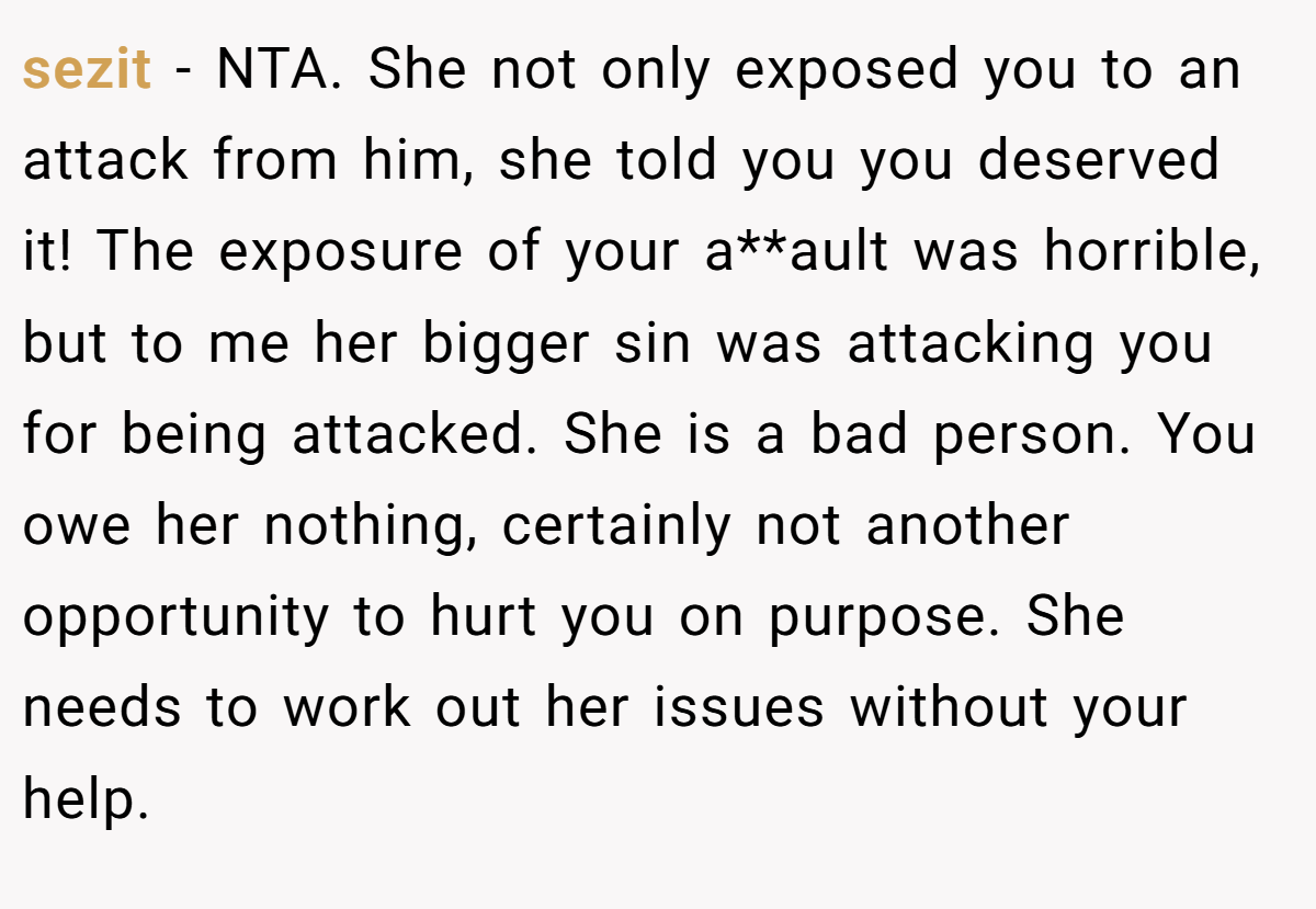sezit − NTA. She not only exposed you to an attack from him, she told you you deserved it! The exposure of your a**ault was horrible, but to me her bigger sin was attacking you for being attacked. She is a bad person. You owe her nothing, certainly not another opportunity to hurt you on purpose. She needs to work out her issues without your help.