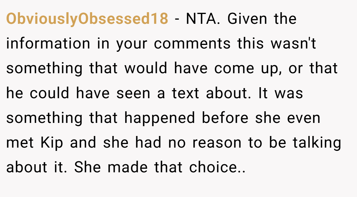 ObviouslyObsessed18 − NTA. Given the information in your comments this wasn't something that would have come up, or that he could have seen a text about. It was something that happened before she even met Kip and she had no reason to be talking about it. She made that choice..