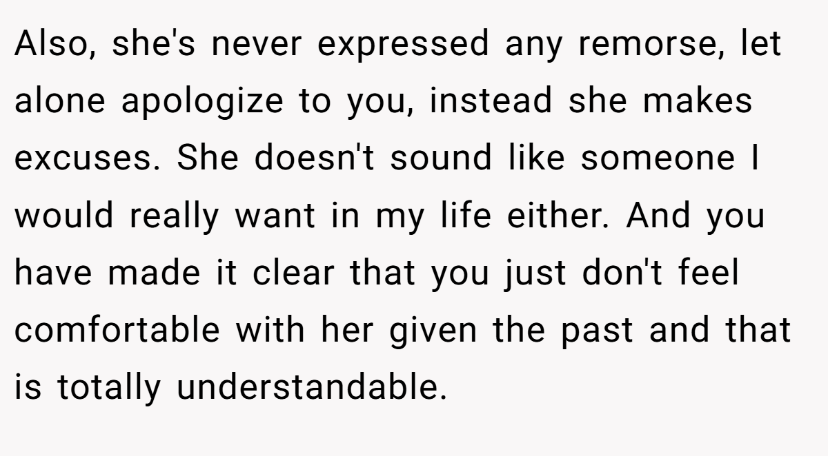 Also, she's never expressed any remorse, let alone apologize to you, instead she makes excuses. She doesn't sound like someone I would really want in my life either. And you have made it clear that you just don't feel comfortable with her given the past and that is totally understandable.