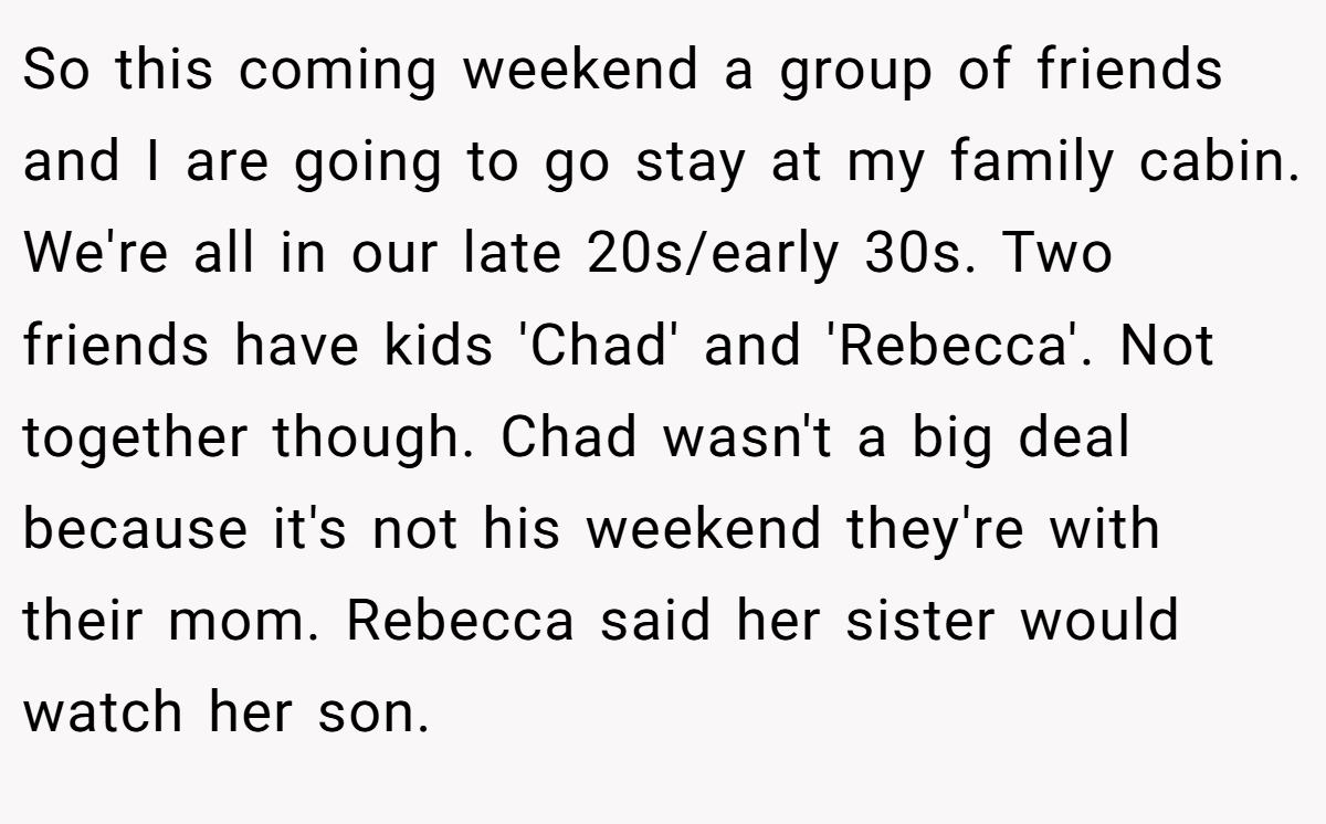 So this coming weekend a group of friends and I are going to go stay at my family cabin. We're all in our late 20s/early 30s. Two friends have kids 'Chad' and 'Rebecca'. Not together though. Chad wasn't a big deal because it's not his weekend they're with their mom. Rebecca said her sister would watch her son.