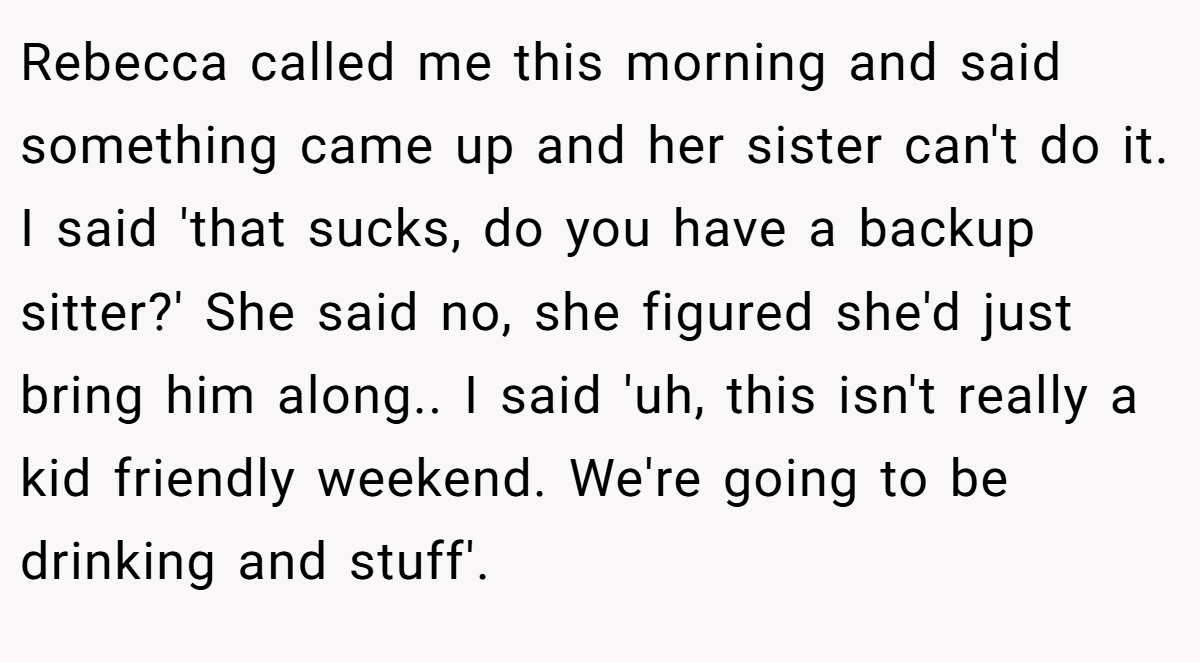 Rebecca called me this morning and said something came up and her sister can't do it. I said 'that sucks, do you have a backup sitter?' She said no, she figured she'd just bring him along.. I said 'uh, this isn't really a kid friendly weekend. We're going to be drinking and stuff'.