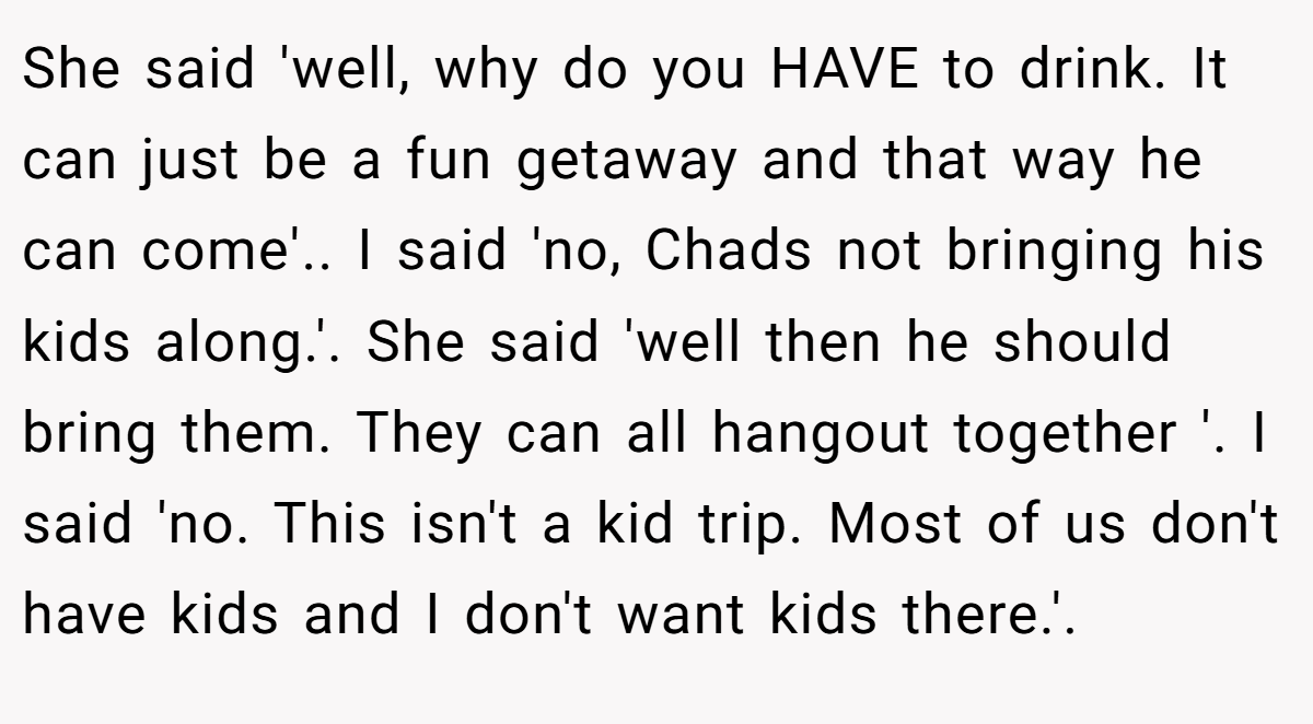 She said 'well, why do you HAVE to drink. It can just be a fun getaway and that way he can come'.. I said 'no, Chads not bringing his kids along.'. She said 'well then he should bring them. They can all hangout together '. I said 'no. This isn't a kid trip. Most of us don't have kids and I don't want kids there.'.