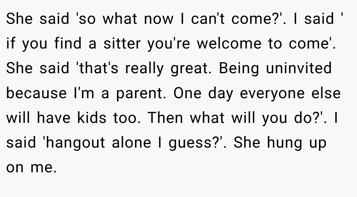 She said 'so what now I can't come?'. I said ' if you find a sitter you're welcome to come'. She said 'that's really great. Being uninvited because I'm a parent. One day everyone else will have kids too. Then what will you do?'. I said 'hangout alone I guess?'. She hung up on me.