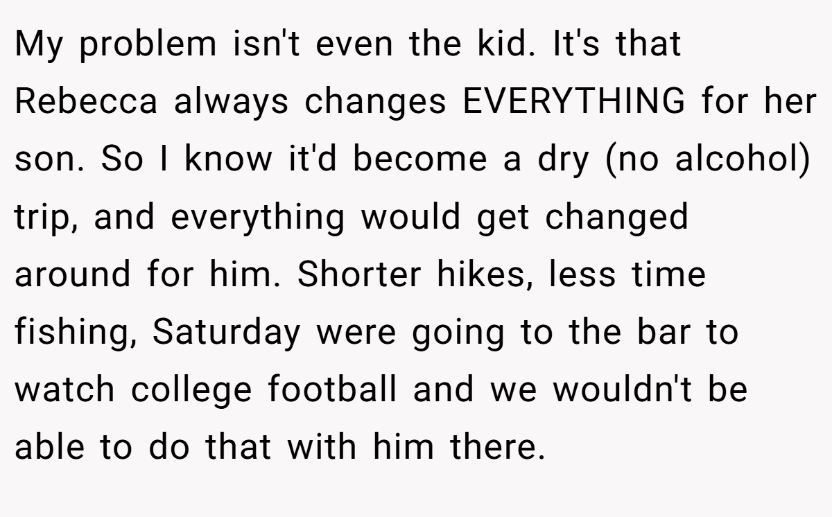 My problem isn't even the kid. It's that Rebecca always changes EVERYTHING for her son. So I know it'd become a dry (no alcohol) trip, and everything would get changed around for him. Shorter hikes, less time fishing, Saturday were going to the bar to watch college football and we wouldn't be able to do that with him there.