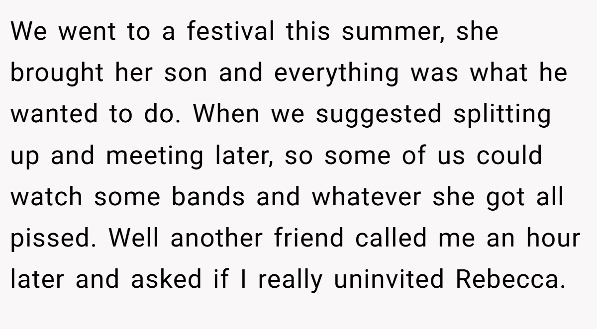 We went to a festival this summer, she brought her son and everything was what he wanted to do. When we suggested splitting up and meeting later, so some of us could watch some bands and whatever she got all pissed. Well another friend called me an hour later and asked if I really uninvited Rebecca.
