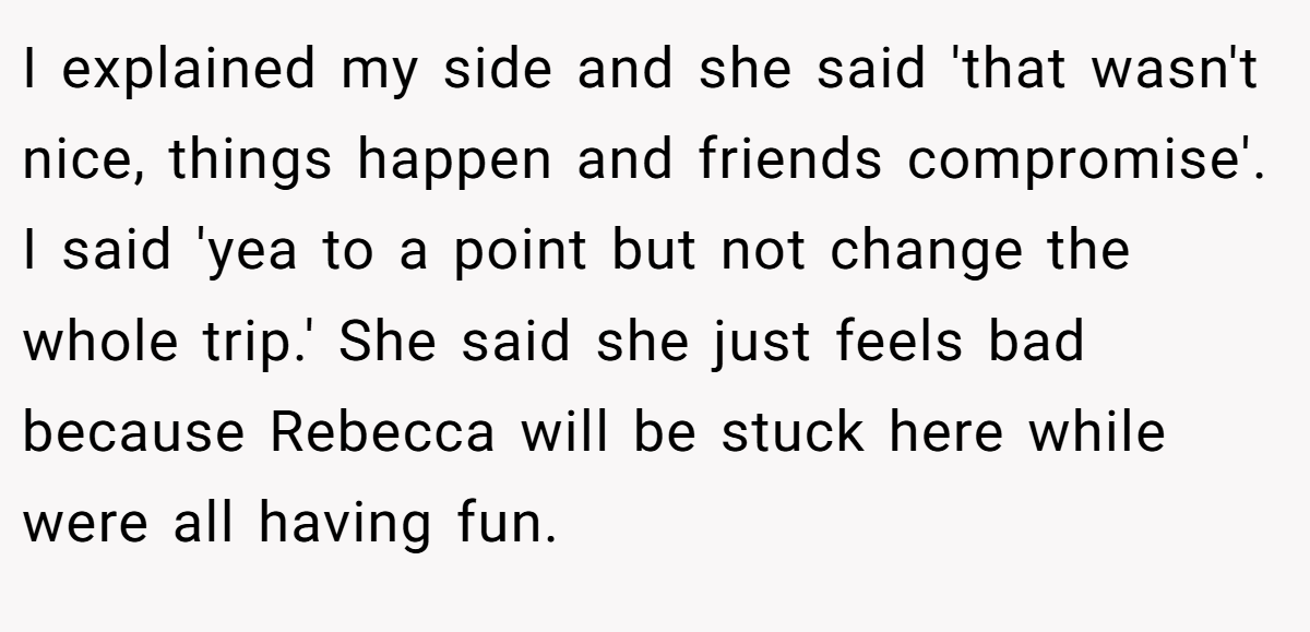 I explained my side and she said 'that wasn't nice, things happen and friends compromise'. I said 'yea to a point but not change the whole trip.' She said she just feels bad because Rebecca will be stuck here while were all having fun.